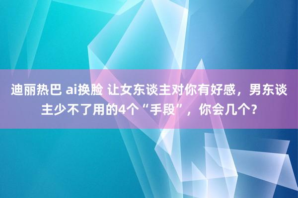 迪丽热巴 ai换脸 让女东谈主对你有好感，男东谈主少不了用的4个“手段”，你会几个？