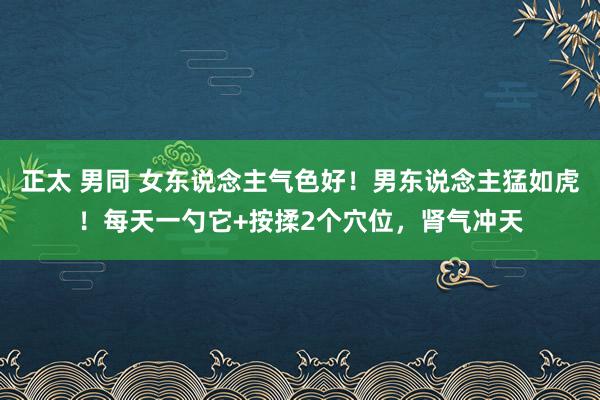 正太 男同 女东说念主气色好！男东说念主猛如虎！每天一勺它+按揉2个穴位，肾气冲天
