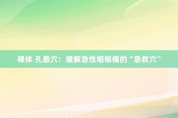 裸体 孔最穴：缓解急性咽喉痛的“急救穴”