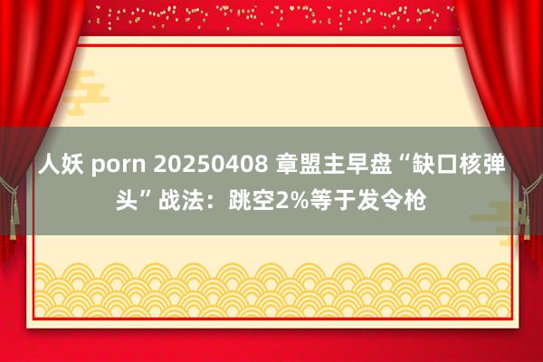 人妖 porn 20250408 章盟主早盘“缺口核弹头”战法：跳空2%等于发令枪