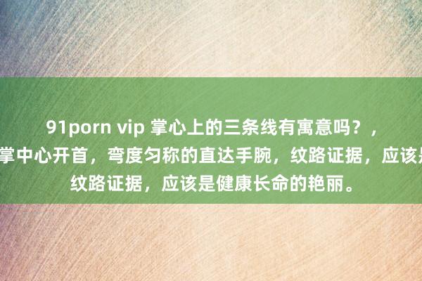 91porn vip 掌心上的三条线有寓意吗？，第一条人命线由手掌中心开首，弯度匀称的直达手腕，纹路证据，应该是健康长命的艳丽。