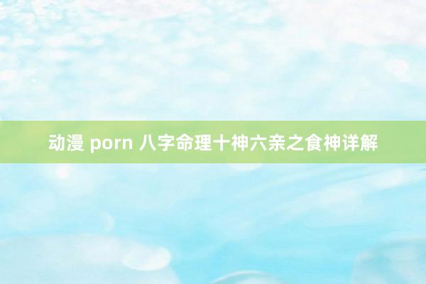 动漫 porn 八字命理十神六亲之食神详解